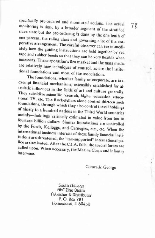 specitically pre-ordercd and monitored actions. The actual moniloring is done by a broader segment of the stratified stave state bul the pre-ordering is done by the one.tenth of one percent, the ruling cluss and governing elite of the cor- porative arrangement. The careful observer can see immedi. ately how the guiding instructions are held together by red tape and rubber bands so th: they can be very flexible when necessary. The corparation’s lea market and the mass media are relatively new techniques of control, as are the jnstity. tional foundations and most of the associations.  The foundations, whether family or corporate, are tax- exempl financial mecha ms, ostensibly established for al- {ruisic influences in the fields of art and culture generally. They subsidize scien ic rescurch, higher education, educa- tional TV, etc. The Rockefellers alone control thirteen such foundations, through which they also control the oi) holdings of ninety to a hundred nations in the Third World countries mainly—holdings variously estimated in value from ten o fourteen billion dollars. Similac foundations are controlled by the Fords, Kelloggs, and Carnegies, ctc., etc. When (he international business interests of these family financial insti. futions are threatencd, the *tax-supported internatianal po- lice ace activated. After the C.LA. fails, the special forces are  called upon. When necessary, the Marine Corps and infantry intervene,  Cumrade Gearge  Soutn Chicago ABC Zine Distro Pulishrer & Distilbueor PO, Box 721 Hoineaood, IL 60450  ¥ 